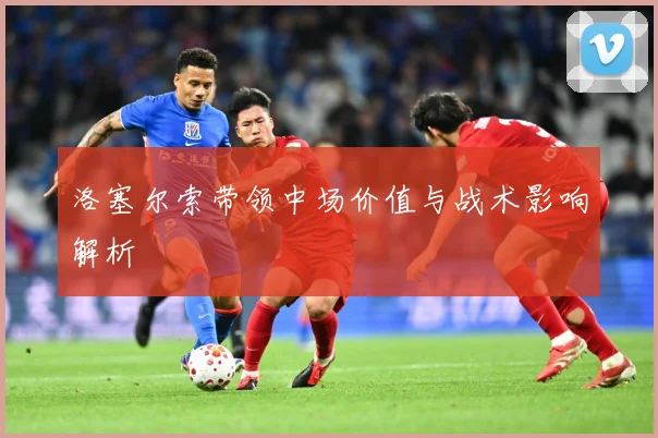 洛塞尔索带领中场价值与战术影响解析