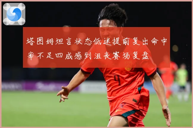 塔图姆坦言状态低迷提前复出命中率不足四成感到沮丧赛场复盘