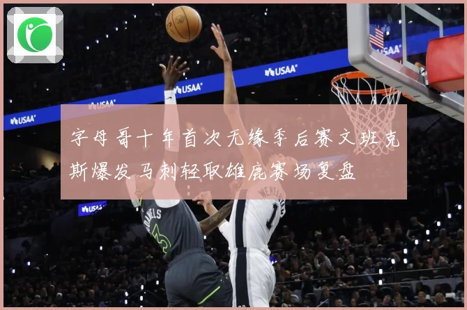 字母哥十年首次无缘季后赛文班克斯爆发马刺轻取雄鹿赛场复盘