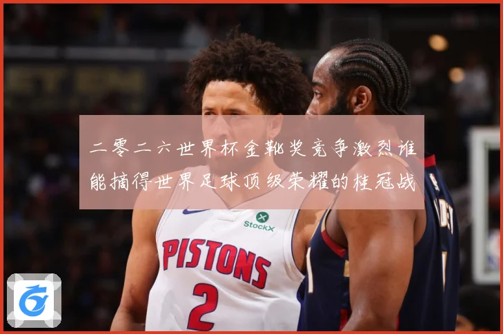 二零二六世界杯金靴奖竞争激烈谁能摘得世界足球顶级荣耀的桂冠战术观察