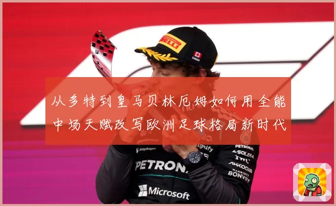 从多特到皇马贝林厄姆如何用全能中场天赋改写欧洲足球格局新时代
