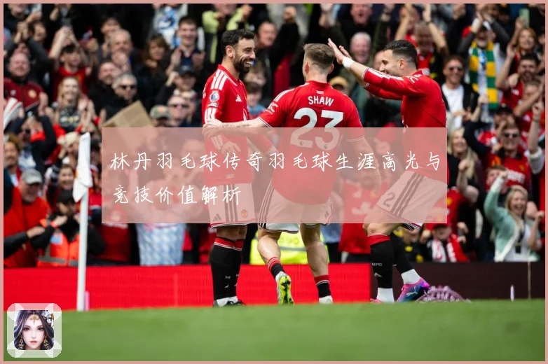 林丹羽毛球传奇羽毛球生涯高光与竞技价值解析