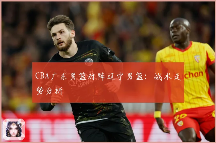 CBA广东男篮对阵辽宁男篮：战术走势分析