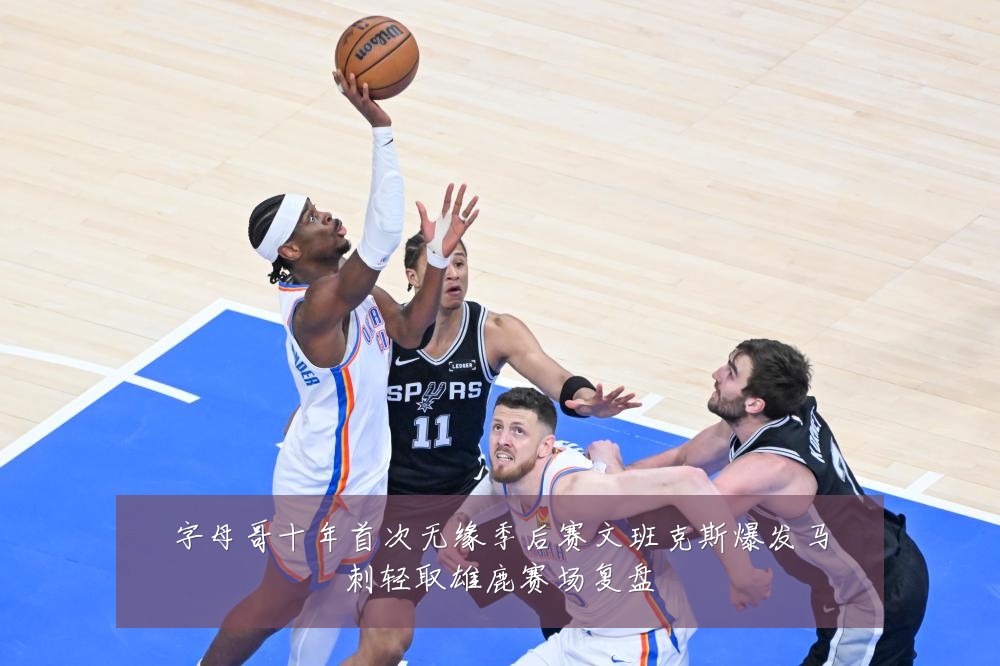 字母哥十年首次无缘季后赛文班克斯爆发马刺轻取雄鹿赛场复盘